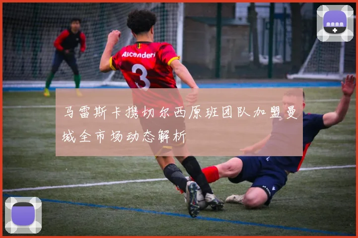 马雷斯卡携切尔西原班团队加盟曼城全市场动态解析