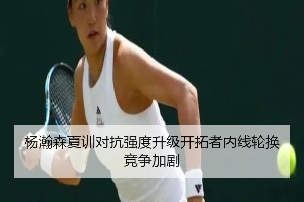 杨瀚森夏训对抗强度升级开拓者内线轮换竞争加剧